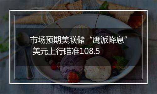 市场预期美联储“鹰派降息” 美元上行瞄准108.5