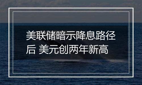 美联储暗示降息路径后 美元创两年新高