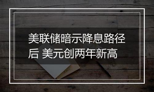 美联储暗示降息路径后 美元创两年新高