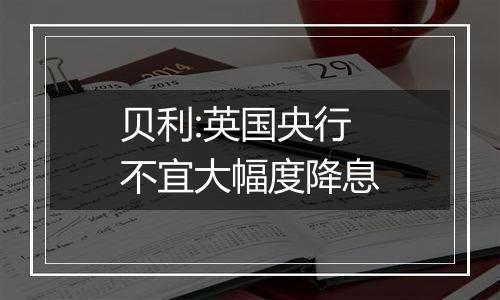 贝利:英国央行不宜大幅度降息