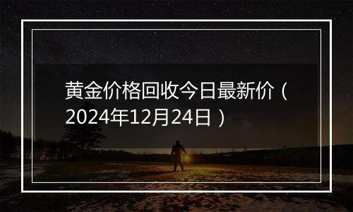 黄金价格回收今日最新价(2024年12月24日)