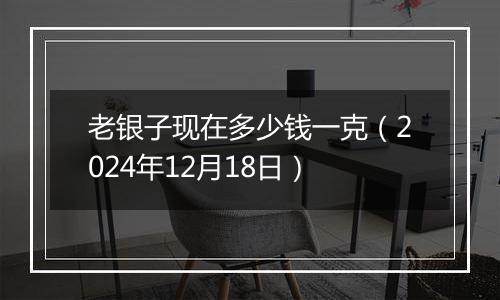 老银子现在多少钱一克（2024年12月18日）
