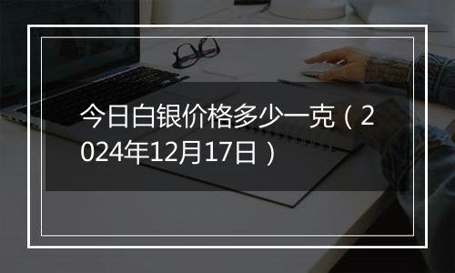 今日白银价格多少一克(2024年12月17日)