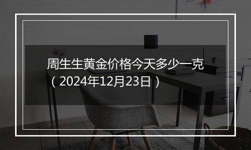 周生生黄金价格今天多少一克(2024年12月23日)