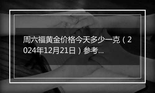 周六福黄金价格今天多少一克(2024年12月21日)参考价格