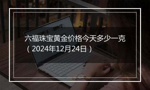 六福珠宝黄金价格今天多少一克(2024年12月24日)