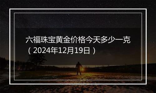 六福珠宝黄金价格今天多少一克(2024年12月19日)