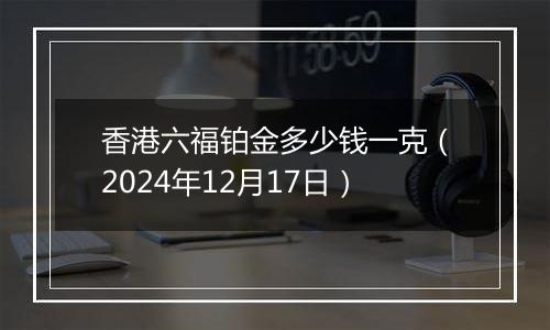 香港六福铂金多少钱一克(2024年12月17日)