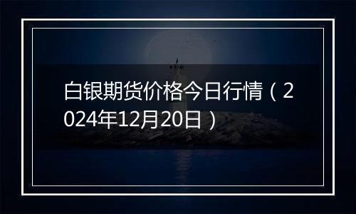白银期货价格今日行情(2024年12月20日)