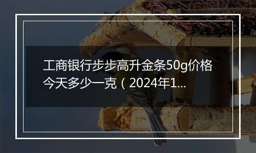 工商银行步步高升金条50g价格今天多少一克(2024年12月24日)