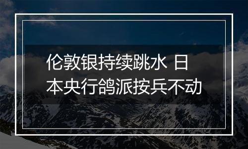 伦敦银持续跳水 日本央行鸽派按兵不动