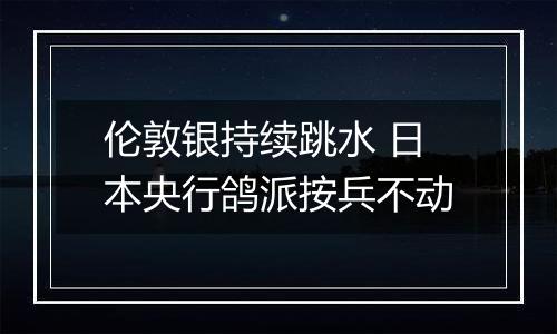 伦敦银持续跳水 日本央行鸽派按兵不动
