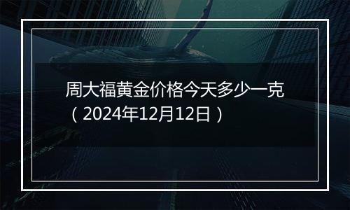 周大福黄金价格今天多少一克（2024年12月12日）