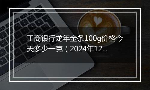 工商银行龙年金条100g价格今天多少一克(2024年12月24日)