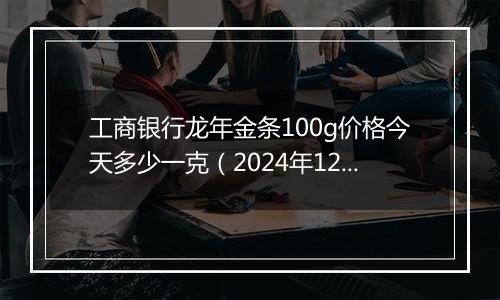 工商银行龙年金条100g价格今天多少一克(2024年12月24日)