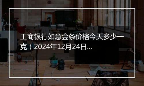 工商银行如意金条价格今天多少一克(2024年12月24日)
