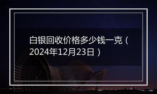 白银回收价格多少钱一克(2024年12月23日)