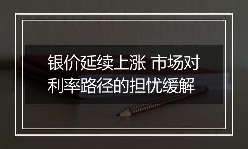 银价延续上涨 市场对利率路径的担忧缓解