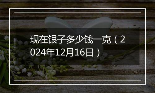 现在银子多少钱一克（2024年12月16日）