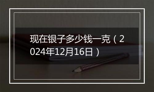 现在银子多少钱一克（2024年12月16日）
