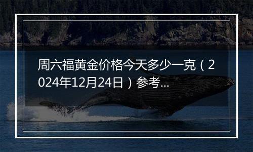 周六福黄金价格今天多少一克(2024年12月24日)参考价格