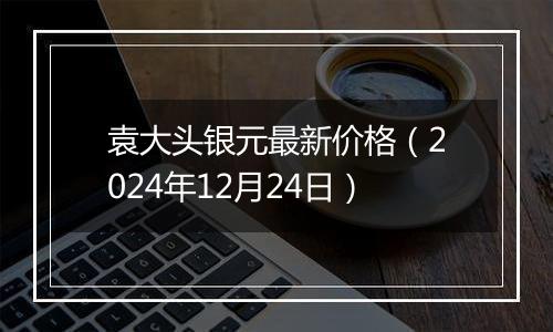 袁大头银元最新价格(2024年12月24日)