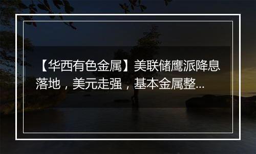 【华西有色金属】美联储鹰派降息落地,美元走强,基本金属整体承压