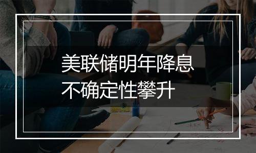 美联储明年降息不确定性攀升