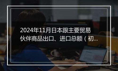 2024年11月日本跟主要贸易伙伴商品出口、进口总额(初值)