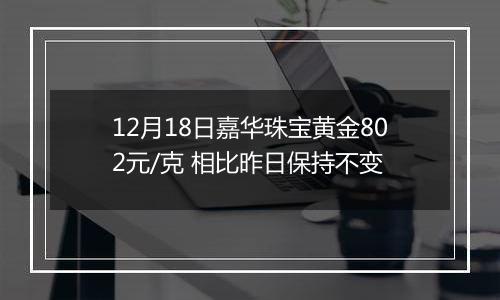 12月18日嘉华珠宝黄金802元/克 相比昨日保持不变