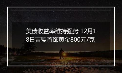 美债收益率维持强势 12月18日吉盟首饰黄金800元/克