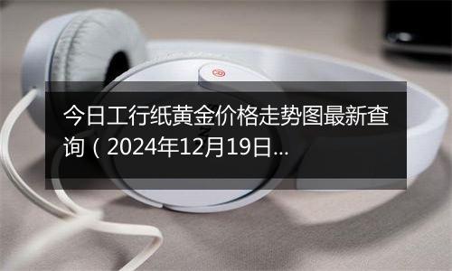 今日工行纸黄金价格走势图最新查询（2024年12月19日）