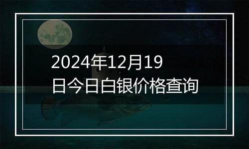 2024年12月19日今日白银价格查询