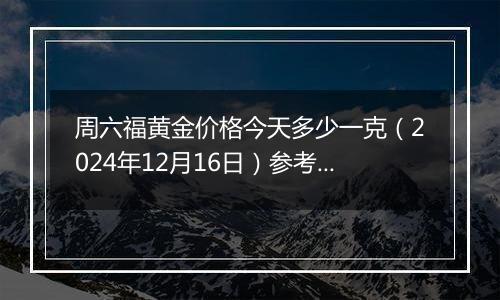 周六福黄金价格今天多少一克(2024年12月16日)参考价格