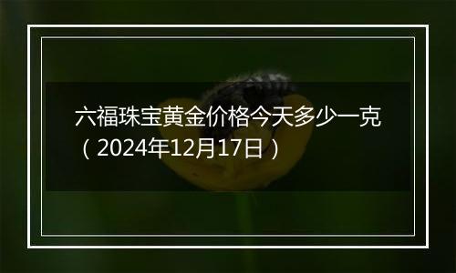 六福珠宝黄金价格今天多少一克(2024年12月17日)