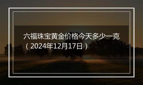 六福珠宝黄金价格今天多少一克(2024年12月17日)
