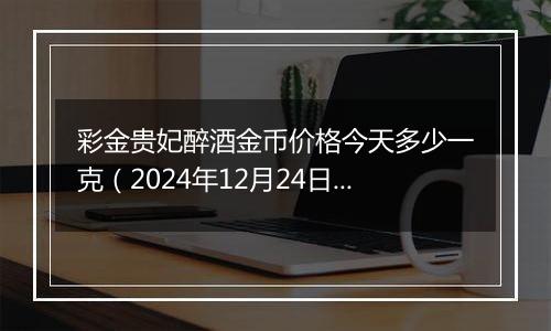 彩金贵妃醉酒金币价格今天多少一克(2024年12月24日)
