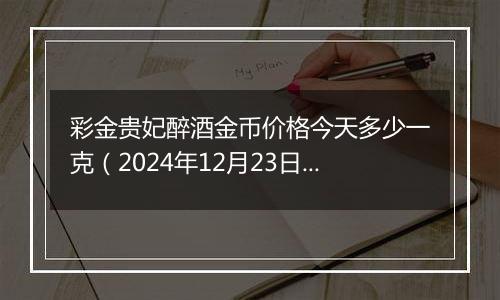 彩金贵妃醉酒金币价格今天多少一克(2024年12月23日)