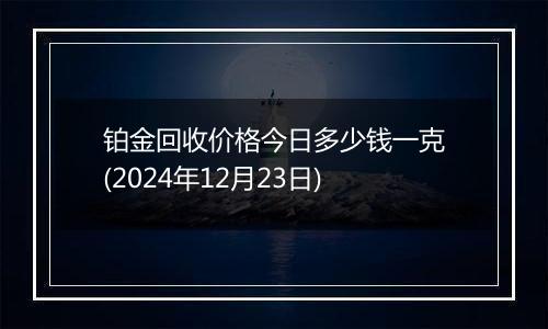 铂金回收价格今日多少钱一克(2024年12月23日)