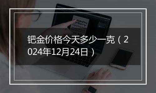 钯金价格今天多少一克(2024年12月24日)