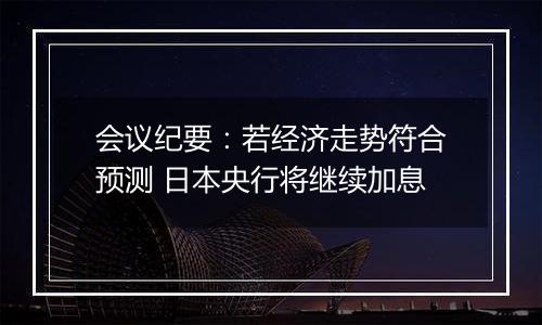 会议纪要:若经济走势符合预测 日本央行将继续加息