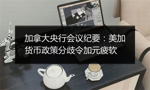 加拿大央行会议纪要:美加货币政策分歧令加元疲软