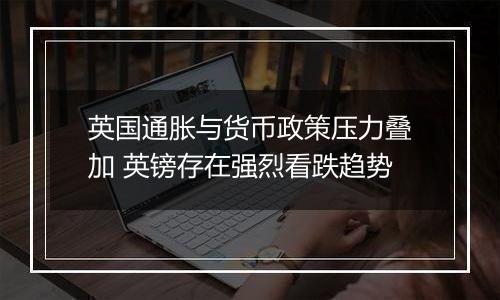 英国通胀与货币政策压力叠加 英镑存在强烈看跌趋势