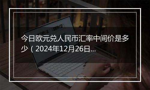 今日欧元兑人民币汇率中间价是多少(2024年12月26日)