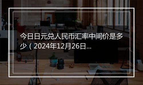 今日日元兑人民币汇率中间价是多少(2024年12月26日)