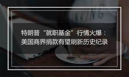 特朗普“就职基金”行情火爆:美国商界捐款有望刷新历史纪录