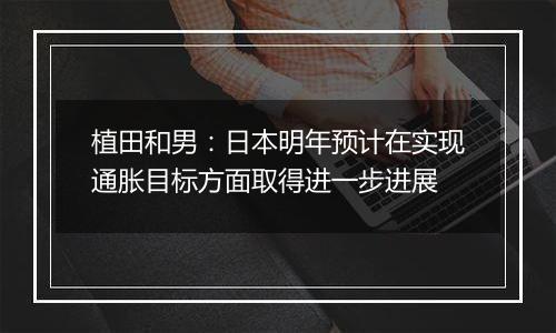 植田和男:日本明年预计在实现通胀目标方面取得进一步进展