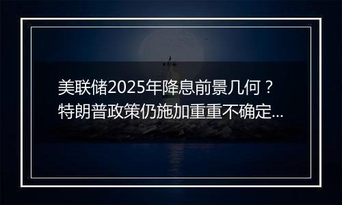 美联储2025年降息前景几何?特朗普政策仍施加重重不确定性