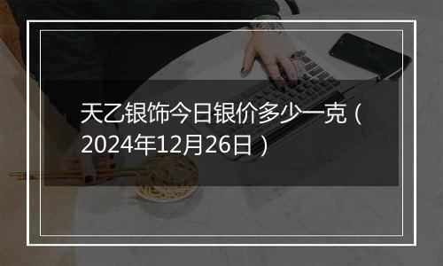 天乙银饰今日银价多少一克(2024年12月26日)