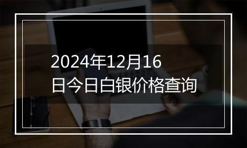 2024年12月16日今日白银价格查询